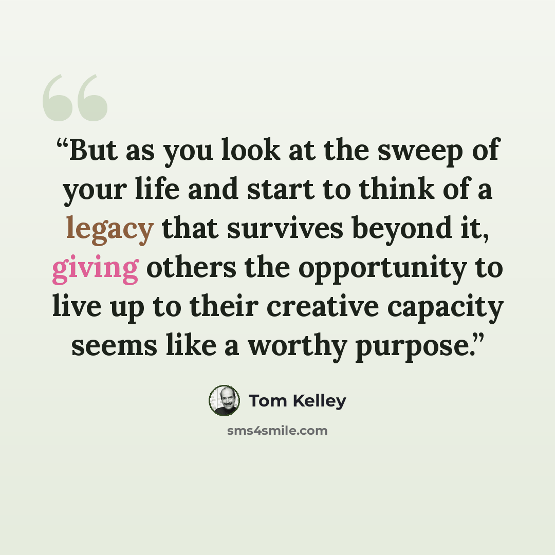“But as you look at the sweep of your life and start to think of a legacy that survives beyond it, giving others the opportunity to live up to their creative capacity seems like a worthy purpose.” quote by Tom Kelley