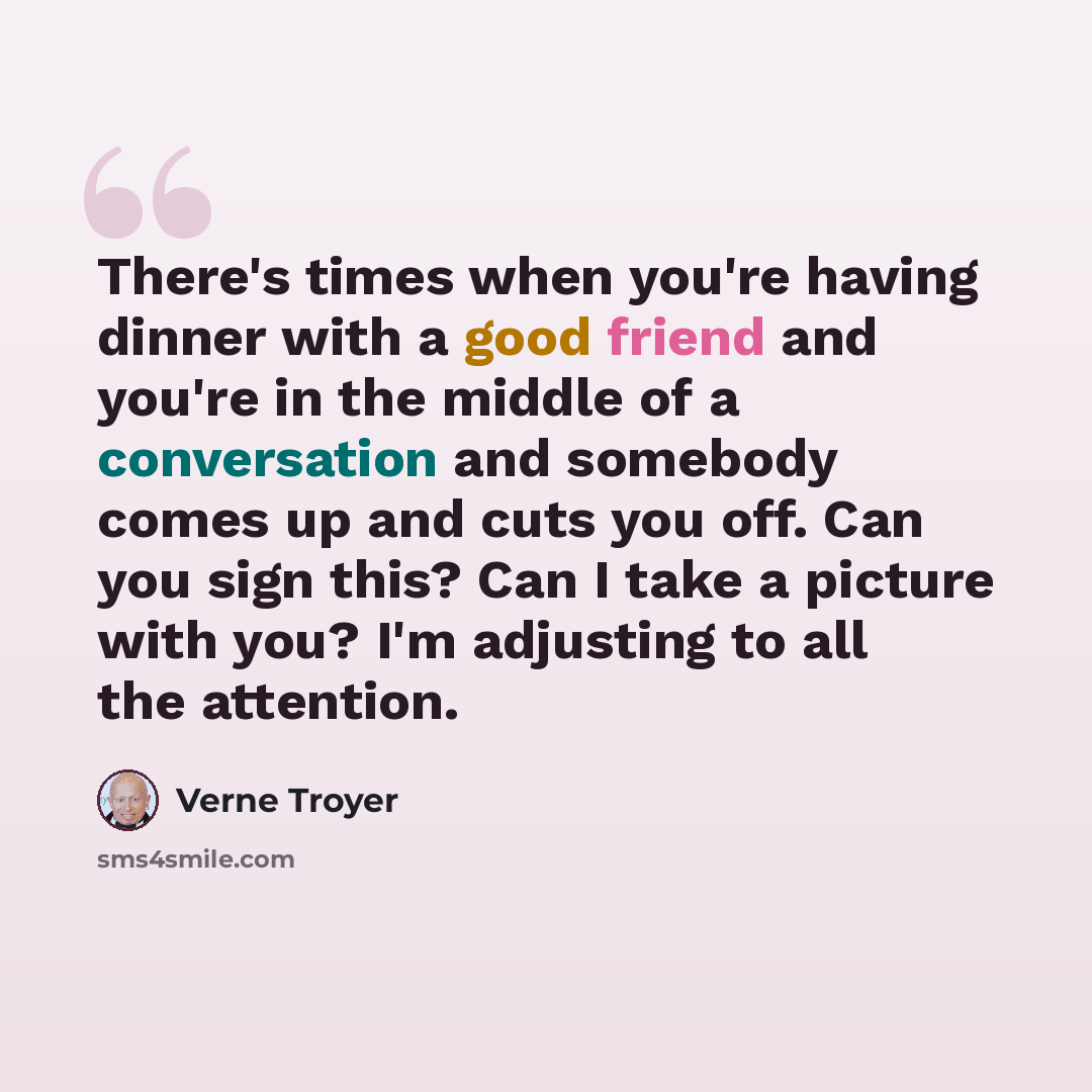 “There's times when you're having dinner with a good friend and you're in the middle of a conversation and somebody comes up and cuts you off. Can you sign this? Can I take a picture with you? I'm adjusting to all the attention.” quote by Verne Troyer