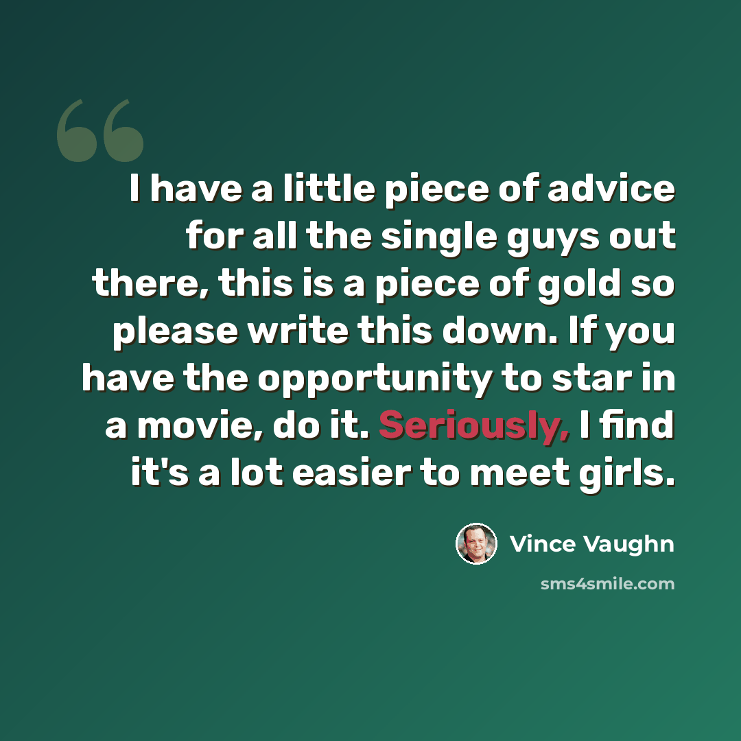 “I have a little piece of advice for all the single guys out there, this is a piece of gold so please write this down. If you have the opportunity to star in a movie, do it. Seriously, I find it's a lot easier to meet girls.” quote by Vince Vaughn