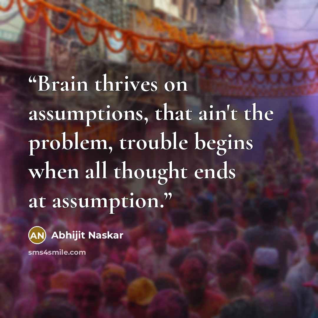 “Brain thrives on assumptions, that ain't the problem, trouble begins when all thought ends at assumption.” quote by Abhijit Naskar