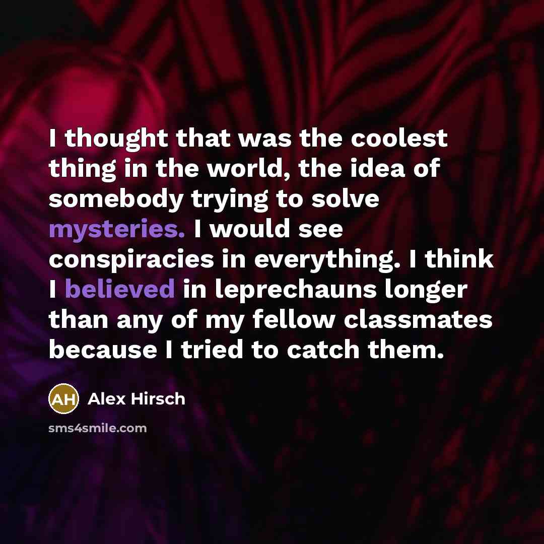 “I thought that was the coolest thing in the world, the idea of somebody trying to solve mysteries. I would see conspiracies in everything. I think I believed in leprechauns longer than any of my fellow classmates because I tried to catch them.” quote by Alex Hirsch