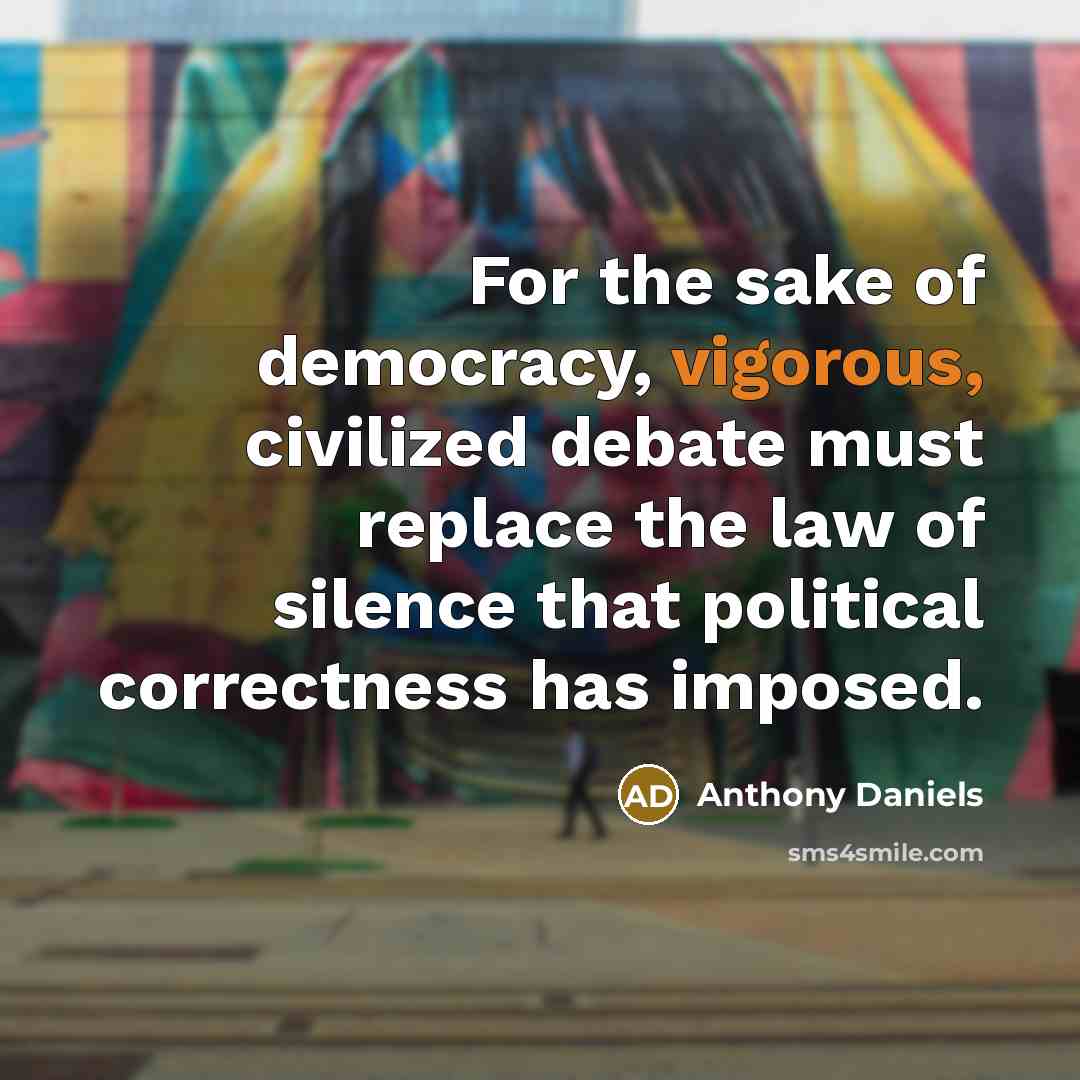 “For the sake of democracy, vigorous, civilized debate must replace the law of silence that political correctness has imposed.” quote by Anthony Daniels