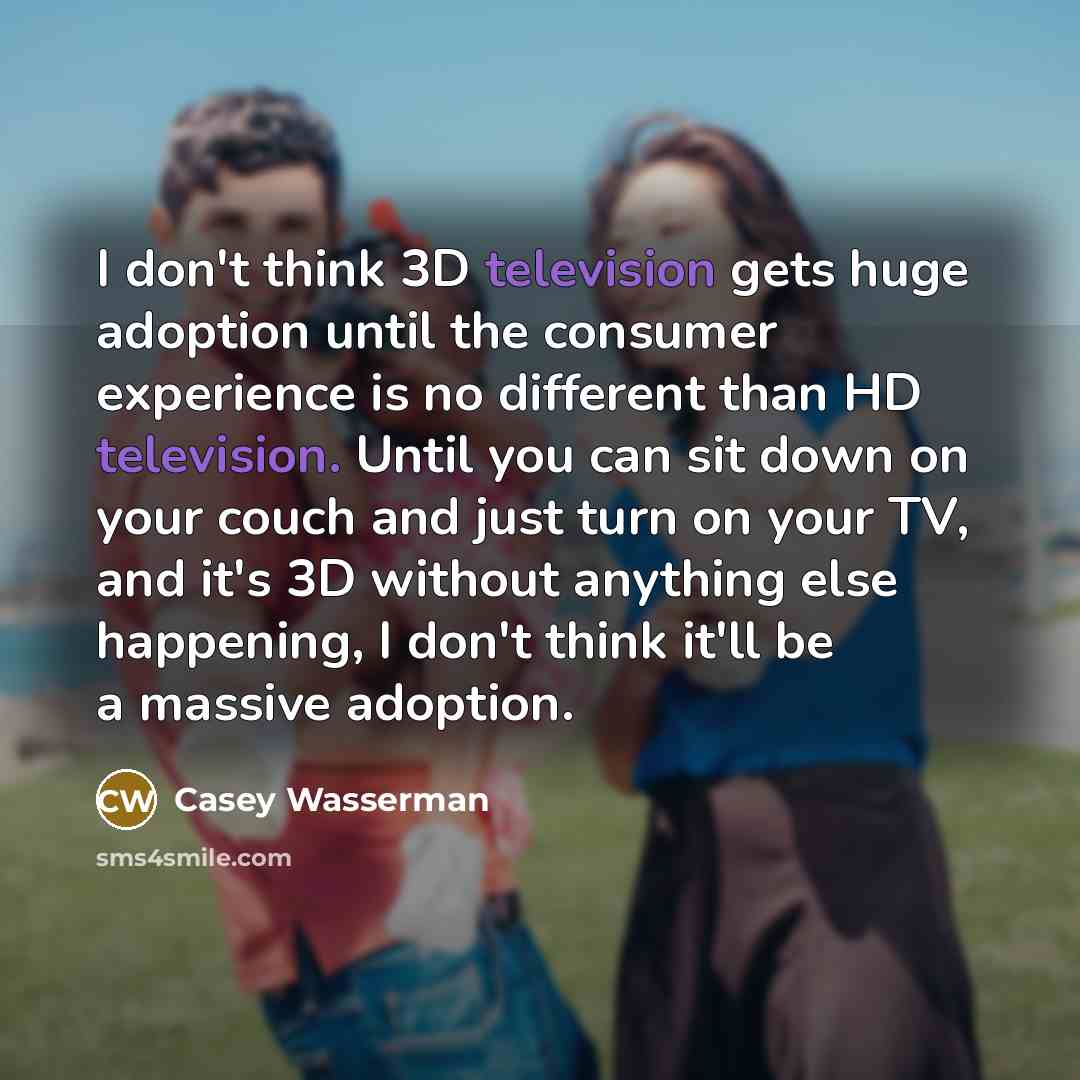 “I don't think 3D television gets huge adoption until the consumer experience is no different than HD television. Until you can sit down on your couch and just turn on your TV, and it's 3D without anything else happening, I don't think it'll be a massive adoption.” quote by Casey Wasserman