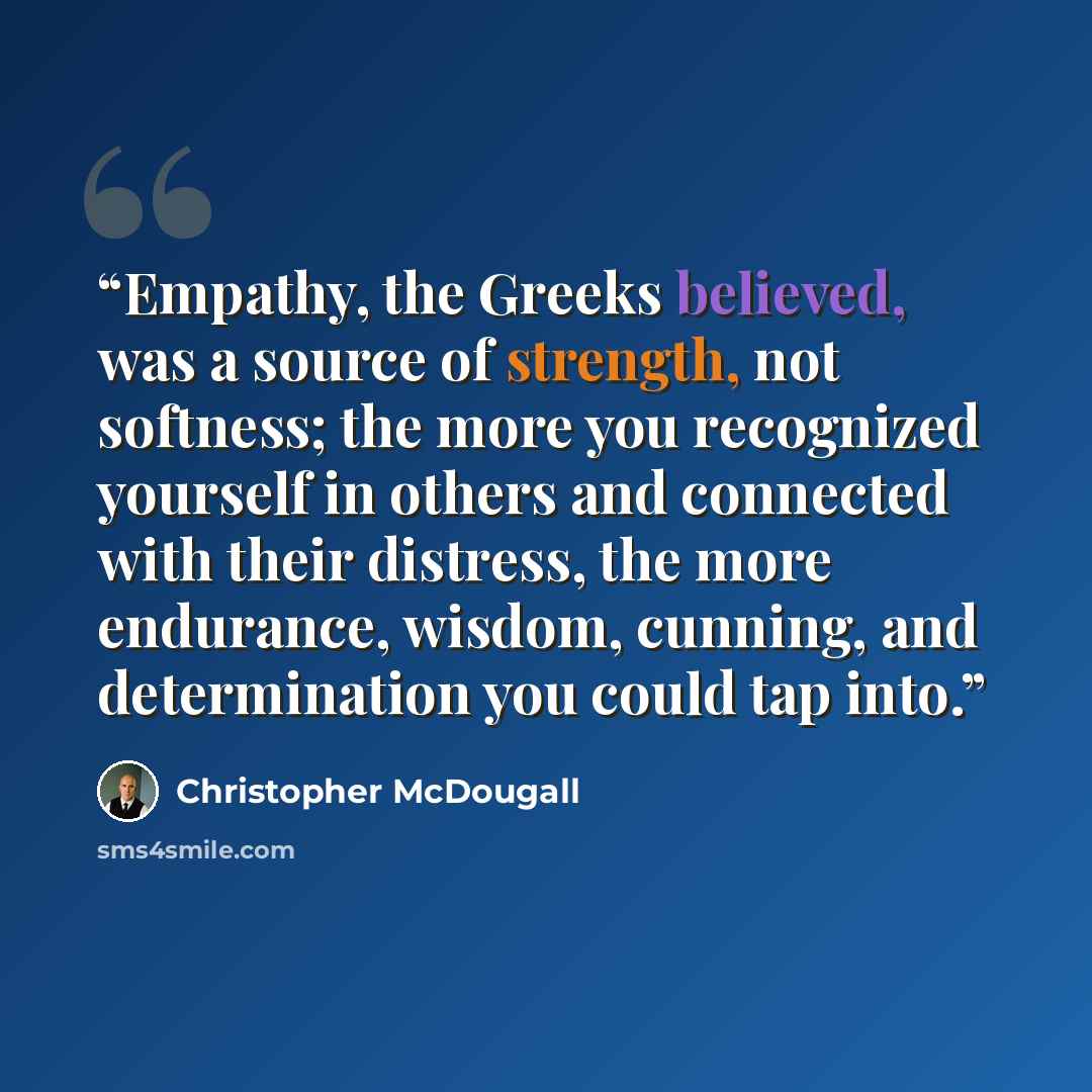 “Empathy, the Greeks believed, was a source of strength, not softness; the more you recognized yourself in others and connected with their distress, the more endurance, wisdom, cunning, and determination you could tap into.” quote by Christopher McDougall