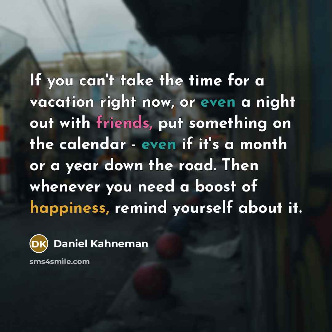 “If you can't take the time for a vacation right now, or even a night out with friends, put something on the calendar - even if it's a month or a year down the road. Then whenever you need a boost of happiness, remind yourself about it.” quote by Daniel Kahneman
