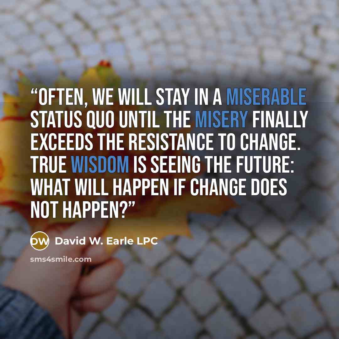 “Often, we will stay in a miserable status quo until the misery finally exceeds the resistance to change. True wisdom is seeing the future: what will happen if change does not happen?” quote by David W. Earle LPC