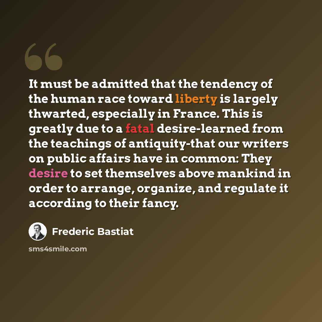 “It must be admitted that the tendency of the human race toward liberty is largely thwarted, especially in France. This is greatly due to a fatal desire-learned from the teachings of antiquity-that our writers on public affairs have in common: They desire to set themselves above mankind in order to…” quote by Frederic Bastiat