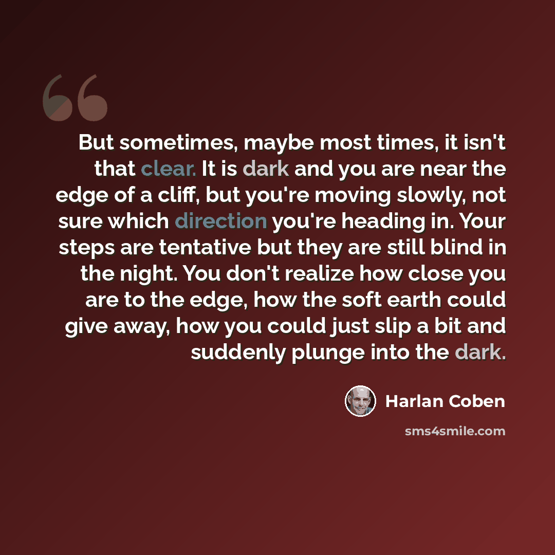 “But sometimes, maybe most times, it isn't that clear. It is dark and you are near the edge of a cliff, but you're moving slowly, not sure which direction you're heading in. Your steps are tentative but they are still blind in the night. You don't realize how close you are to the edge, how the soft…” quote by Harlan Coben