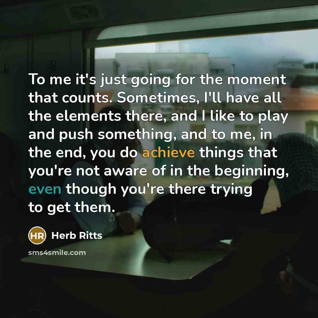“To me it's just going for the moment that counts. Sometimes, I'll have all the elements there, and I like to play and push something, and to me, in the end, you do achieve things that you're not aware of in the beginning, even though you're there trying to get them.” quote by Herb Ritts