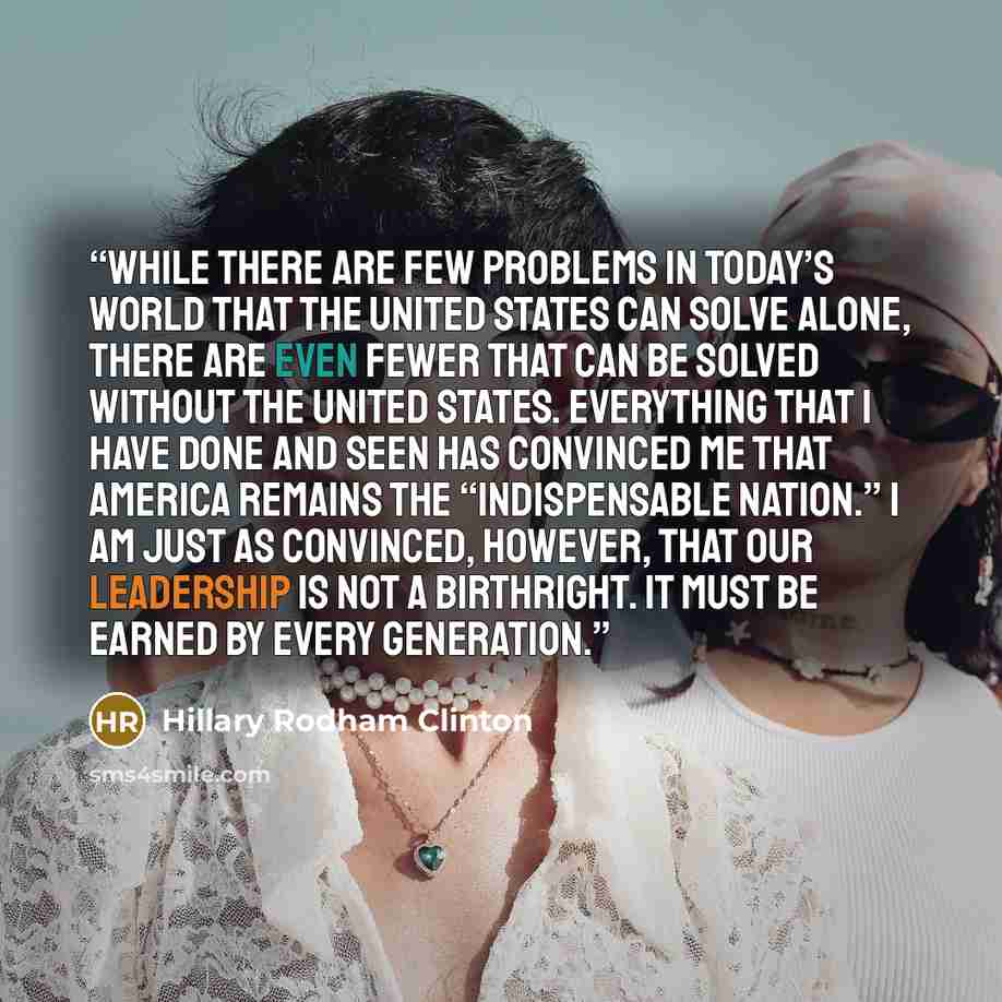 “While there are few problems in today’s world that the United States can solve alone, there are even fewer that can be solved without the United States. Everything that I have done and seen has convinced me that America remains the “indispensable nation.” I am just as convinced, however, that our…” quote by Hillary Rodham Clinton