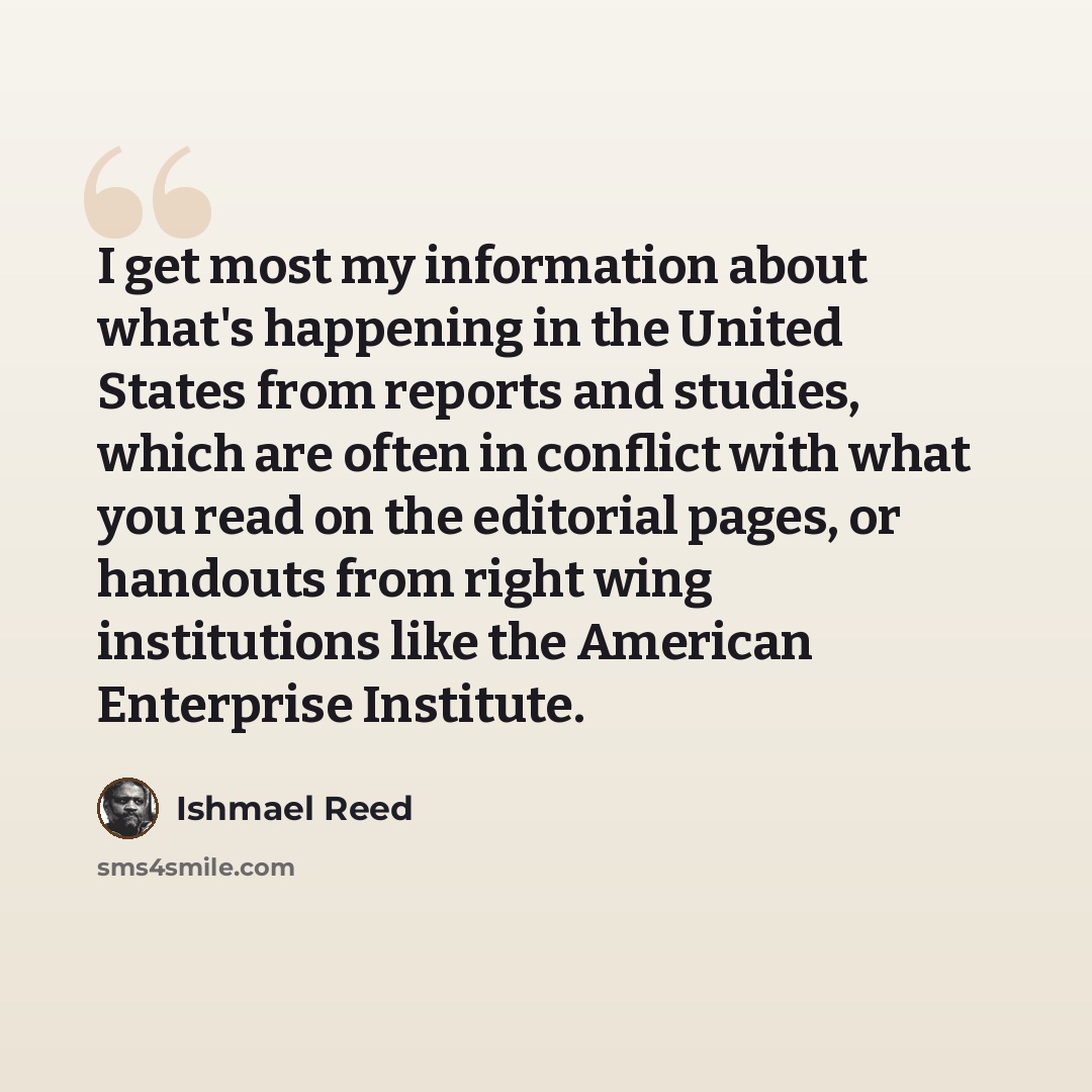 “I get most my information about what's happening in the United States from reports and studies, which are often in conflict with what you read on the editorial pages, or handouts from right wing institutions like the American Enterprise Institute.” quote by Ishmael Reed