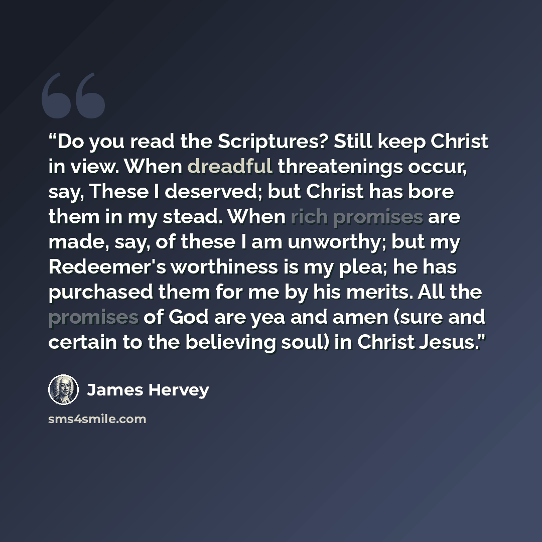“Do you read the Scriptures? Still keep Christ in view. When dreadful threatenings occur, say, These I deserved; but Christ has bore them in my stead. When rich promises are made, say, of these I am unworthy; but my Redeemer's worthiness is my plea; he has purchased them for me by his merits. All…” quote by James Hervey