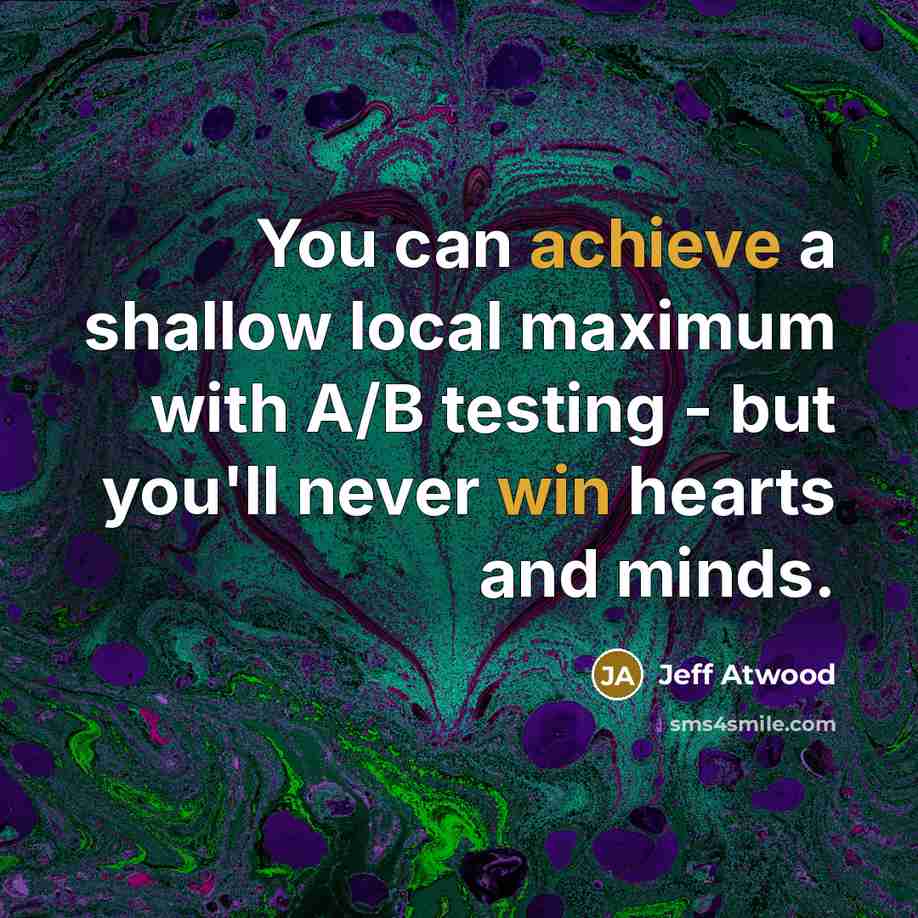 “You can achieve a shallow local maximum with A/B testing - but you'll never win hearts and minds.” quote by Jeff Atwood