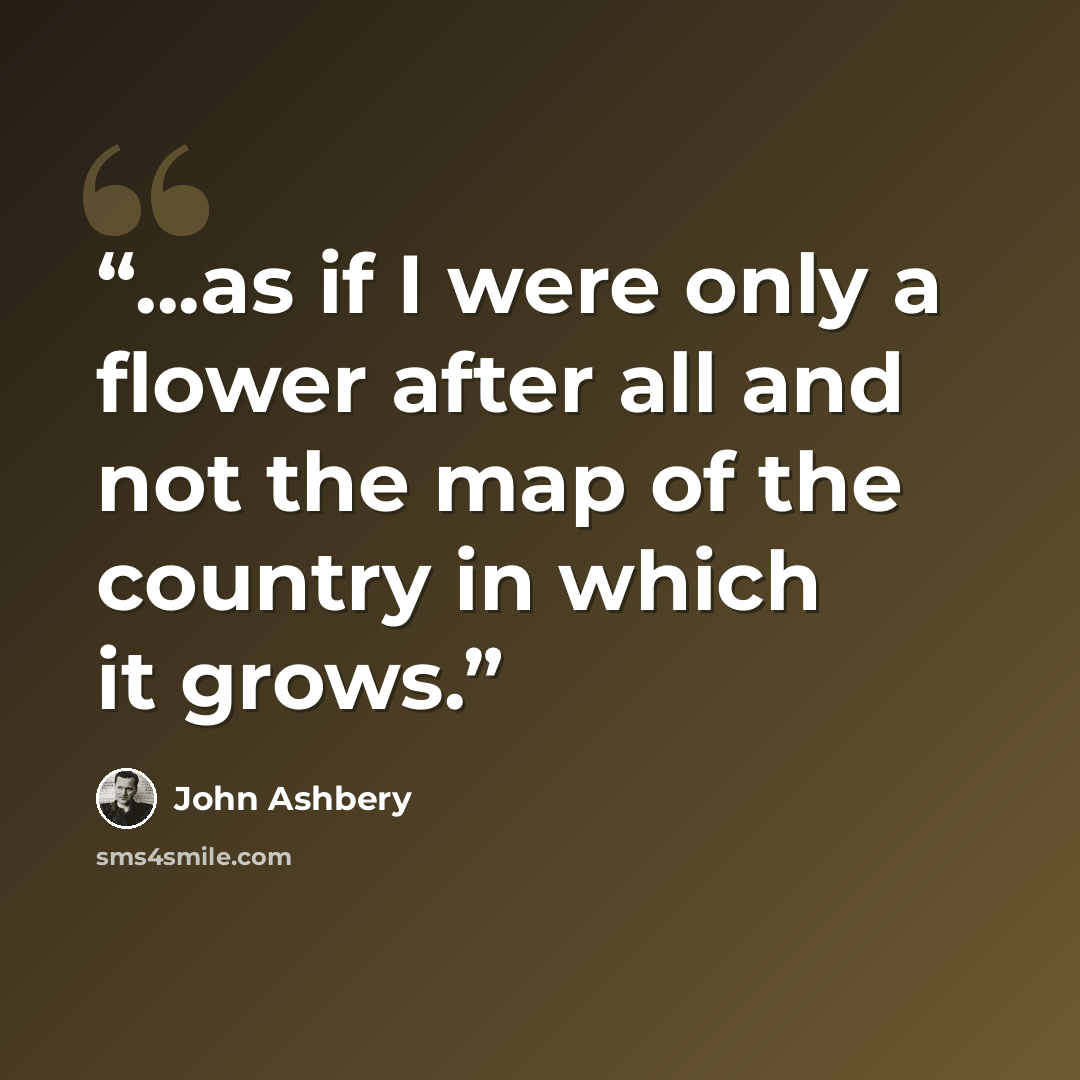 “...as if I were only a flower after all and not the map of the country in which it grows.” quote by John Ashbery