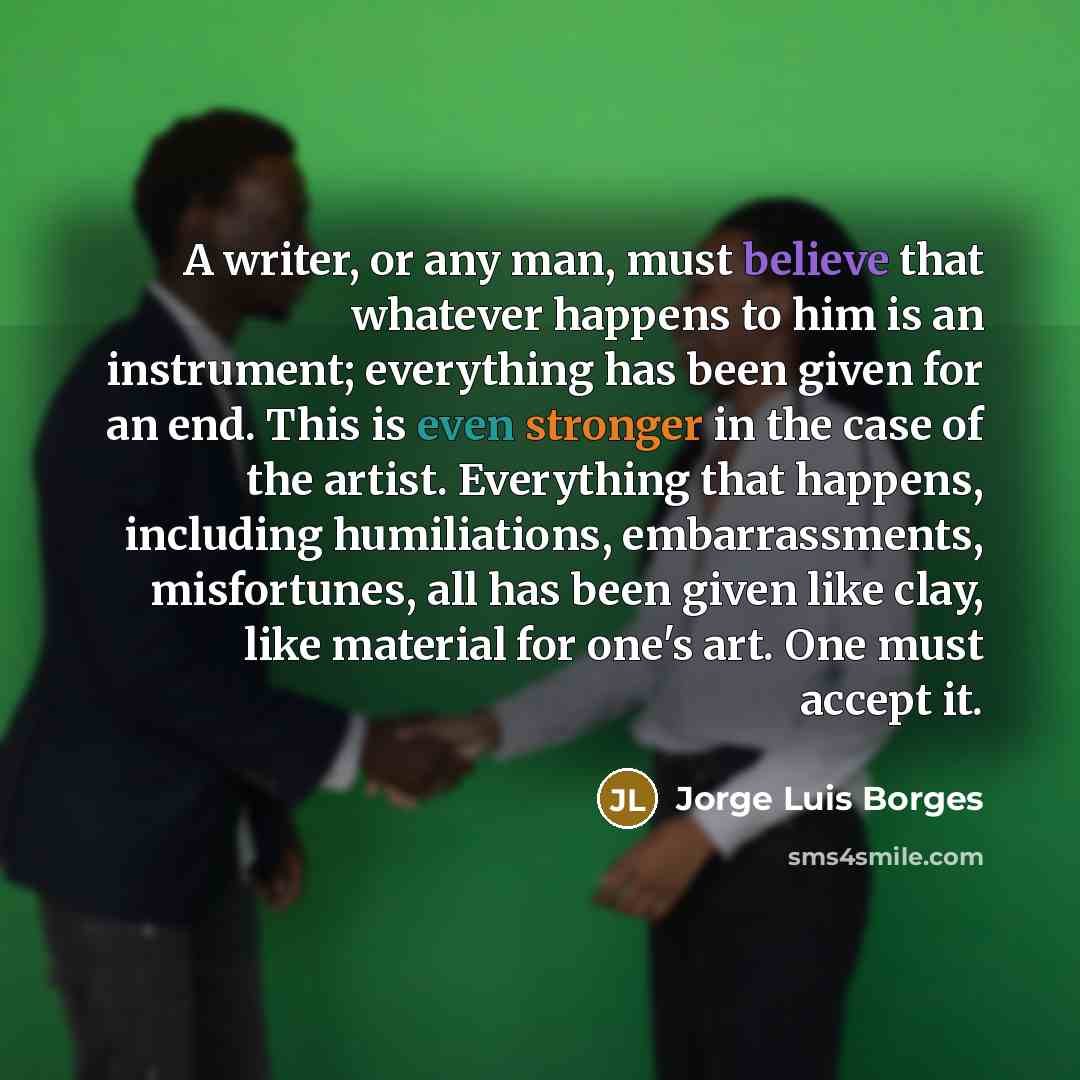 “A writer, or any man, must believe that whatever happens to him is an instrument; everything has been given for an end. This is even stronger in the case of the artist. Everything that happens, including humiliations, embarrassments, misfortunes, all has been given like clay, like material for…” quote by Jorge Luis Borges