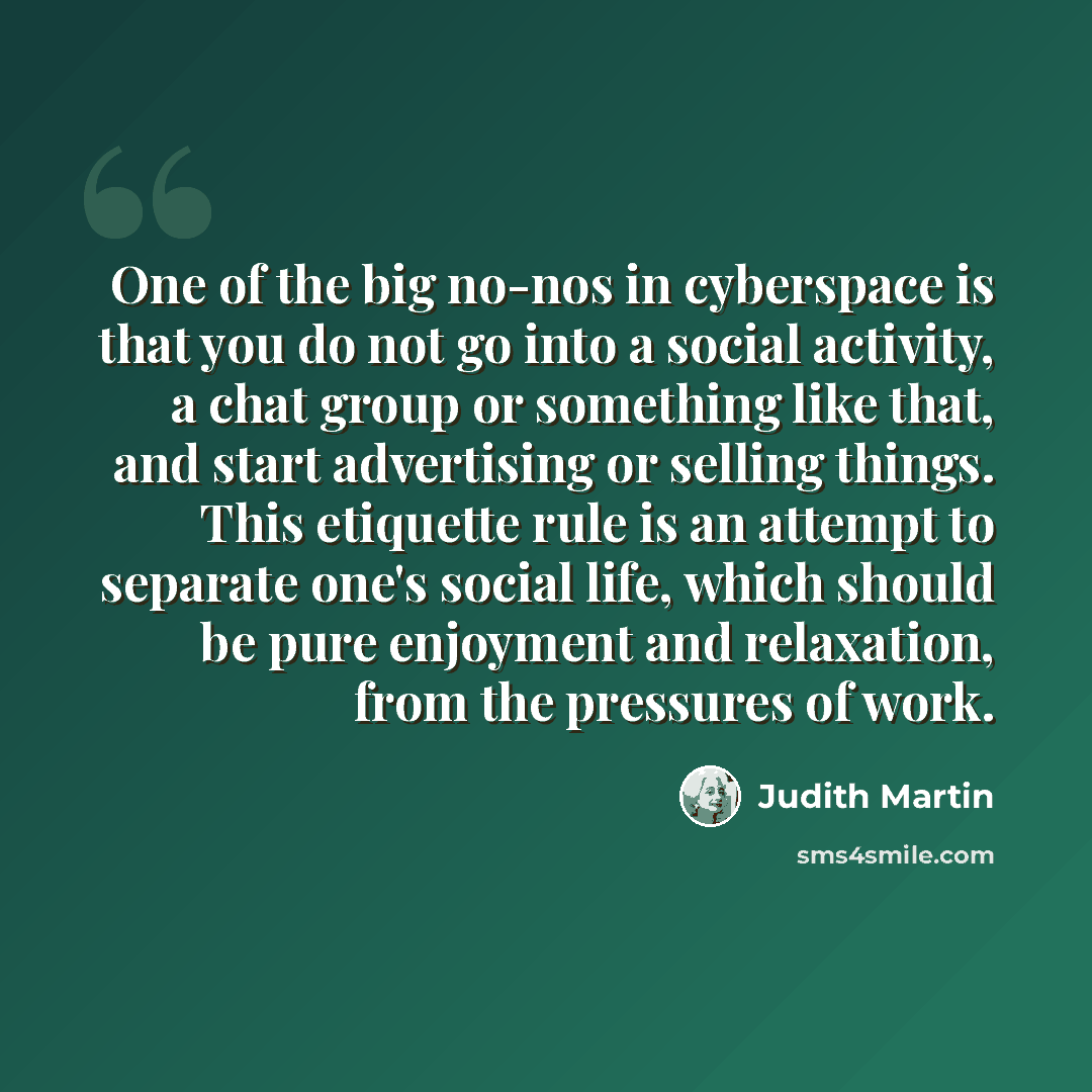 “One of the big no-nos in cyberspace is that you do not go into a social activity, a chat group or something like that, and start advertising or selling things. This etiquette rule is an attempt to separate one's social life, which should be pure enjoyment and relaxation, from the pressures of work.” quote by Judith Martin