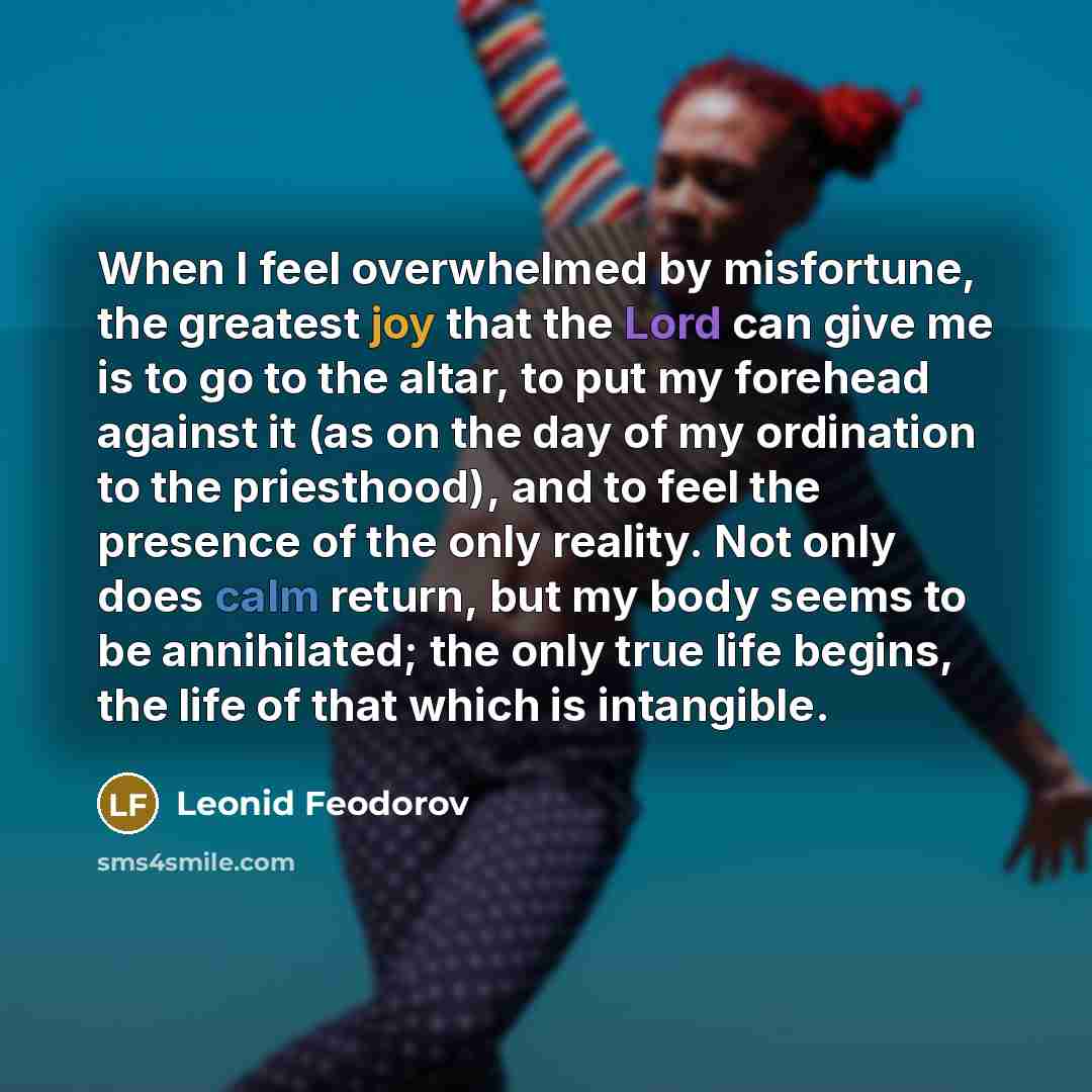 “When I feel overwhelmed by misfortune, the greatest joy that the Lord can give me is to go to the altar, to put my forehead against it (as on the day of my ordination to the priesthood), and to feel the presence of the only reality. Not only does calm return, but my body seems to be annihilated…” quote by Leonid Feodorov
