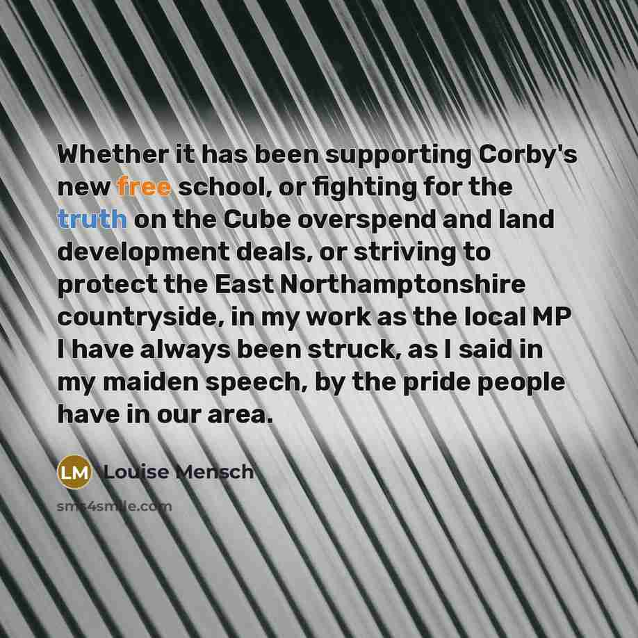 “Whether it has been supporting Corby's new free school, or fighting for the truth on the Cube overspend and land development deals, or striving to protect the East Northamptonshire countryside, in my work as the local MP I have always been struck, as I said in my maiden speech, by the pride people…” quote by Louise Mensch