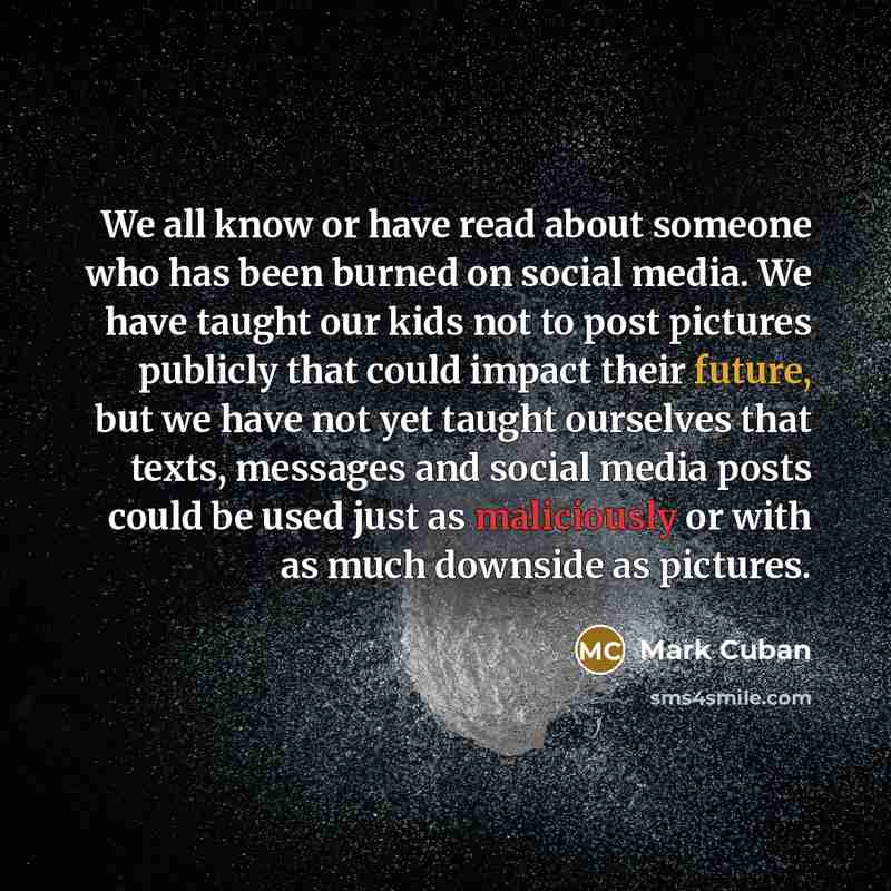 “We all know or have read about someone who has been burned on social media. We have taught our kids not to post pictures publicly that could impact their future, but we have not yet taught ourselves that texts, messages and social media posts could be used just as maliciously or with as much…” quote by Mark Cuban