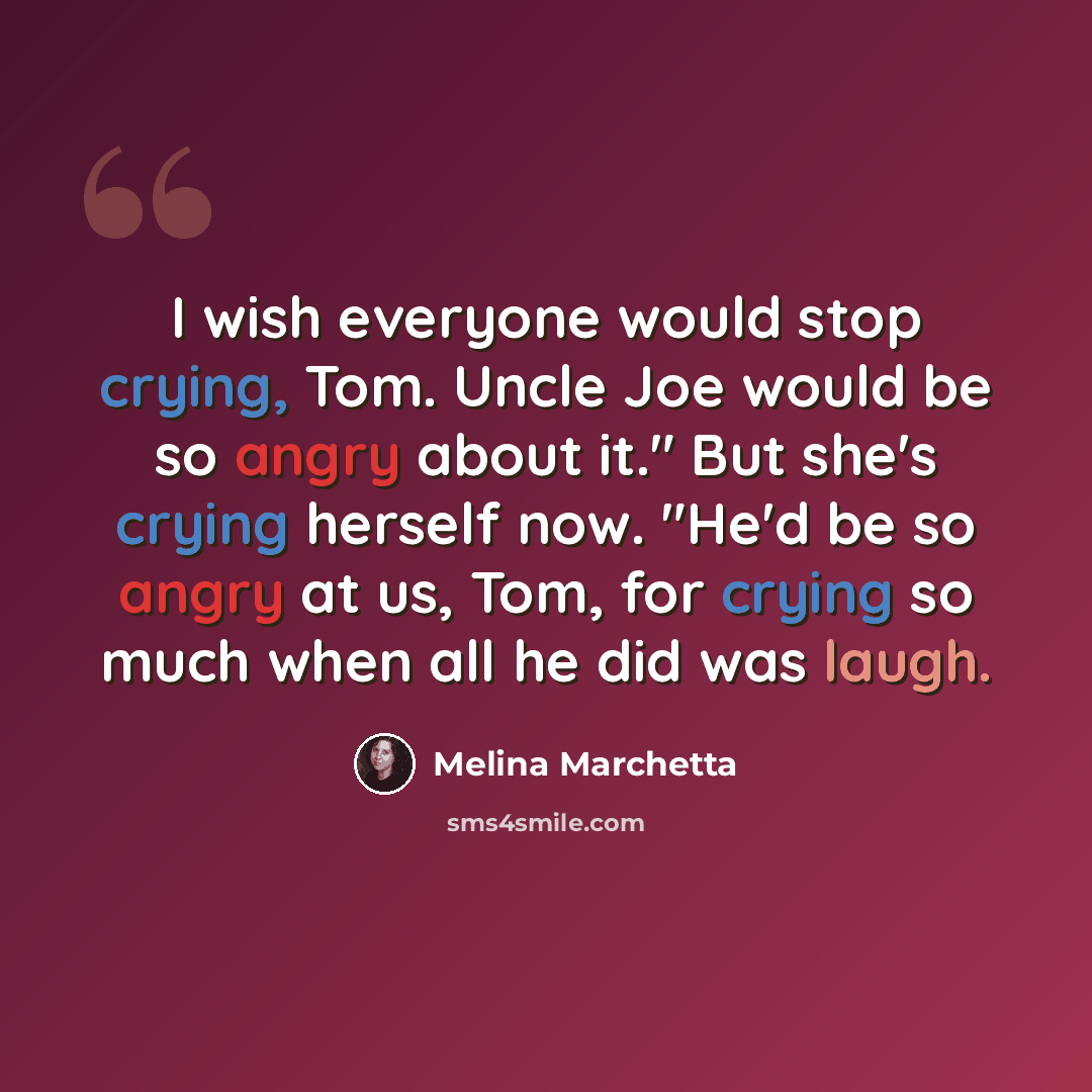 “I wish everyone would stop crying, Tom. Uncle Joe would be so angry about it." But she's crying herself now. "He'd be so angry at us, Tom, for crying so much when all he did was laugh.” quote by Melina Marchetta
