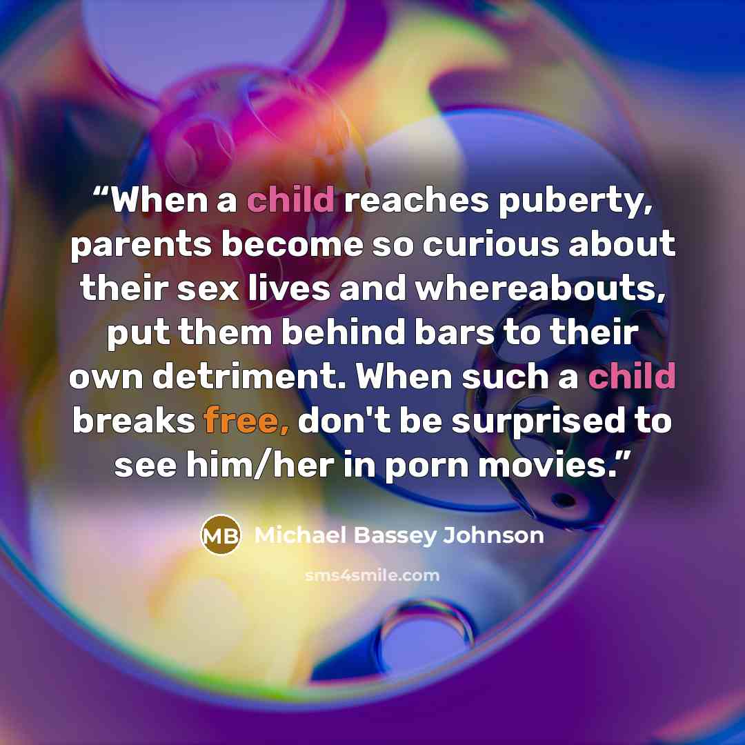 “When a child reaches puberty, parents become so curious about their sex lives and whereabouts, put them behind bars to their own detriment. When such a child breaks free, don't be surprised to see him/her in porn movies.” quote by Michael Bassey Johnson