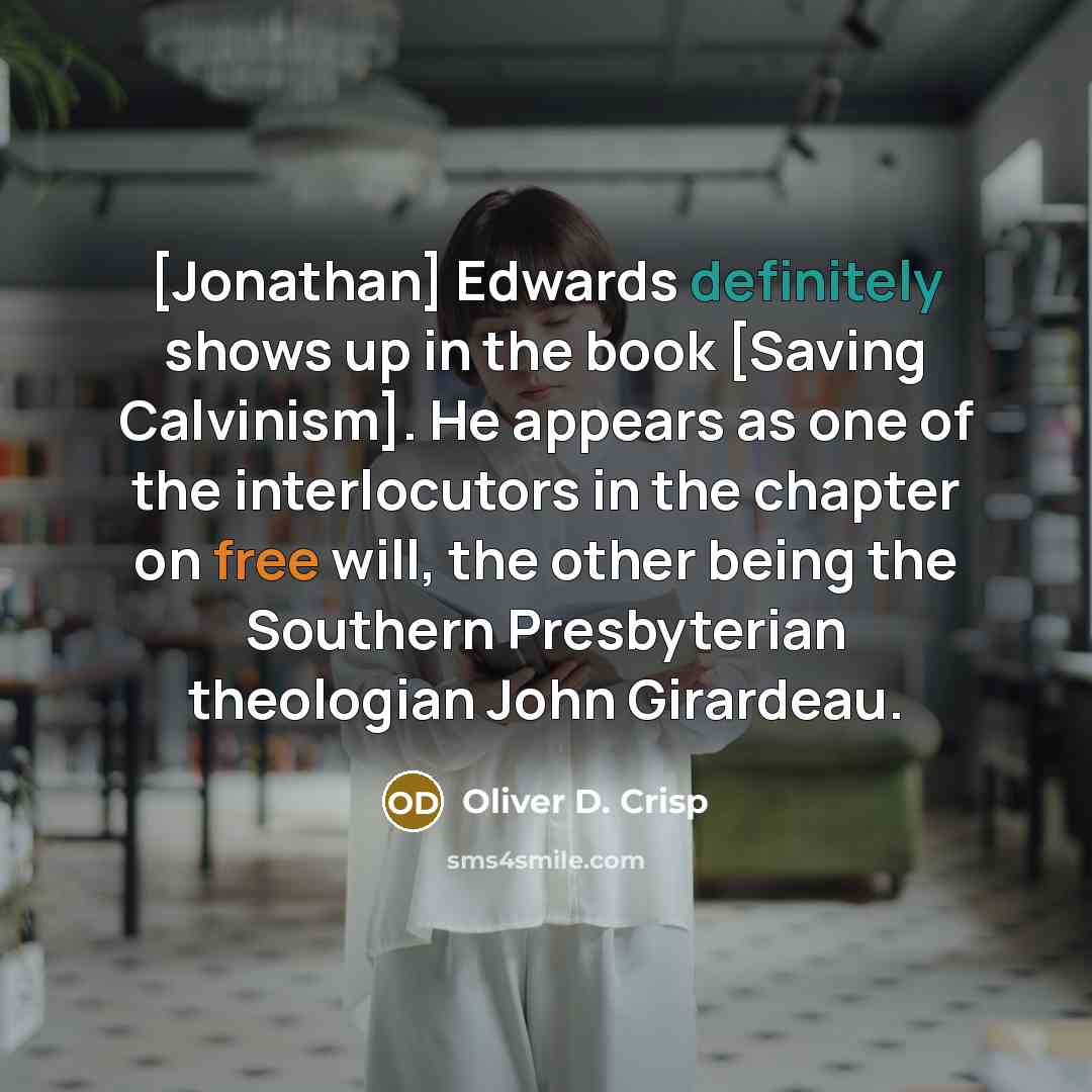 “[Jonathan] Edwards definitely shows up in the book [Saving Calvinism]. He appears as one of the interlocutors in the chapter on free will, the other being the Southern Presbyterian theologian John Girardeau.” quote by Oliver D. Crisp
