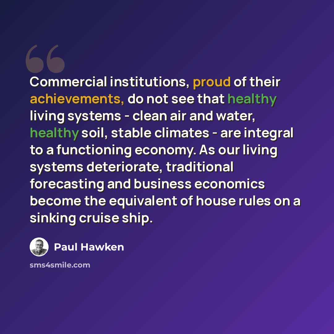 “Commercial institutions, proud of their achievements, do not see that healthy living systems - clean air and water, healthy soil, stable climates - are integral to a functioning economy. As our living systems deteriorate, traditional forecasting and business economics become the equivalent of…” quote by Paul Hawken