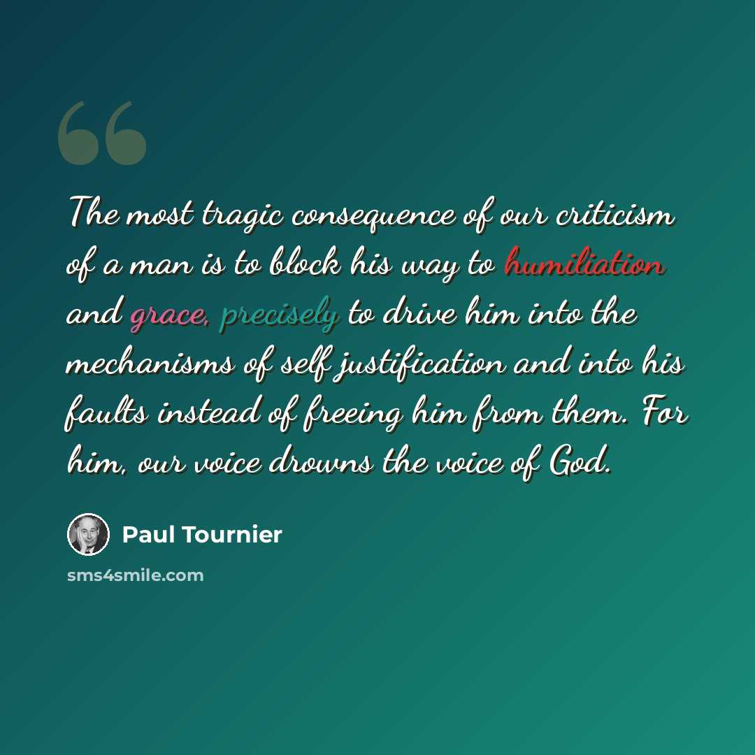 “The most tragic consequence of our criticism of a man is to block his way to humiliation and grace, precisely to drive him into the mechanisms of self justification and into his faults instead of freeing him from them. For him, our voice drowns the voice of God.” quote by Paul Tournier