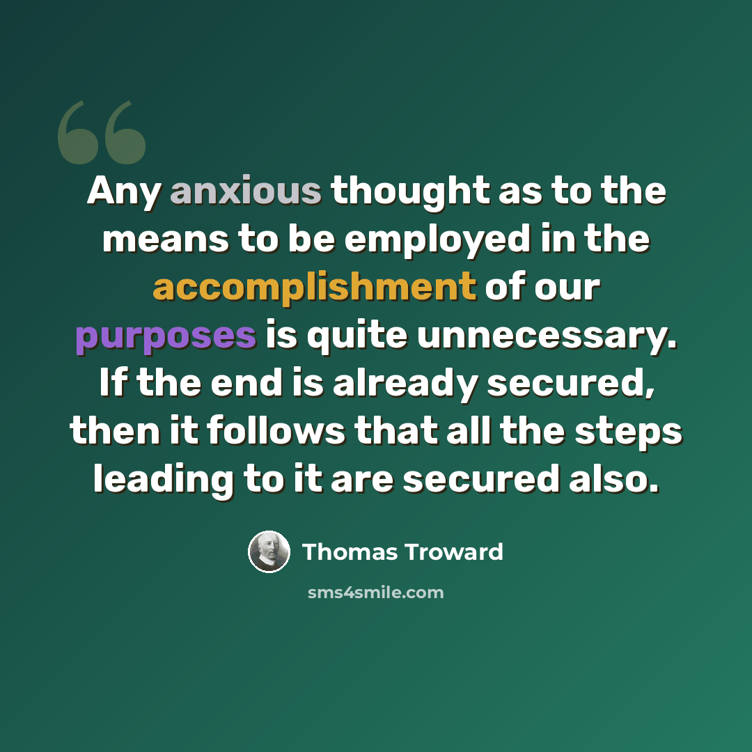 “Any anxious thought as to the means to be employed in the accomplishment of our purposes is quite unnecessary. If the end is already secured, then it follows that all the steps leading to it are secured also.” quote by Thomas Troward