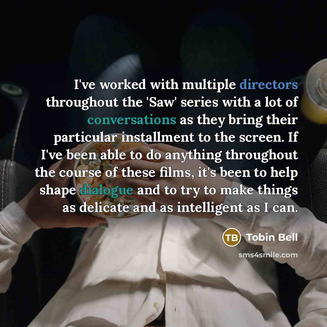 “I've worked with multiple directors throughout the 'Saw' series with a lot of conversations as they bring their particular installment to the screen. If I've been able to do anything throughout the course of these films, it's been to help shape dialogue and to try to make things as delicate and as…” quote by Tobin Bell