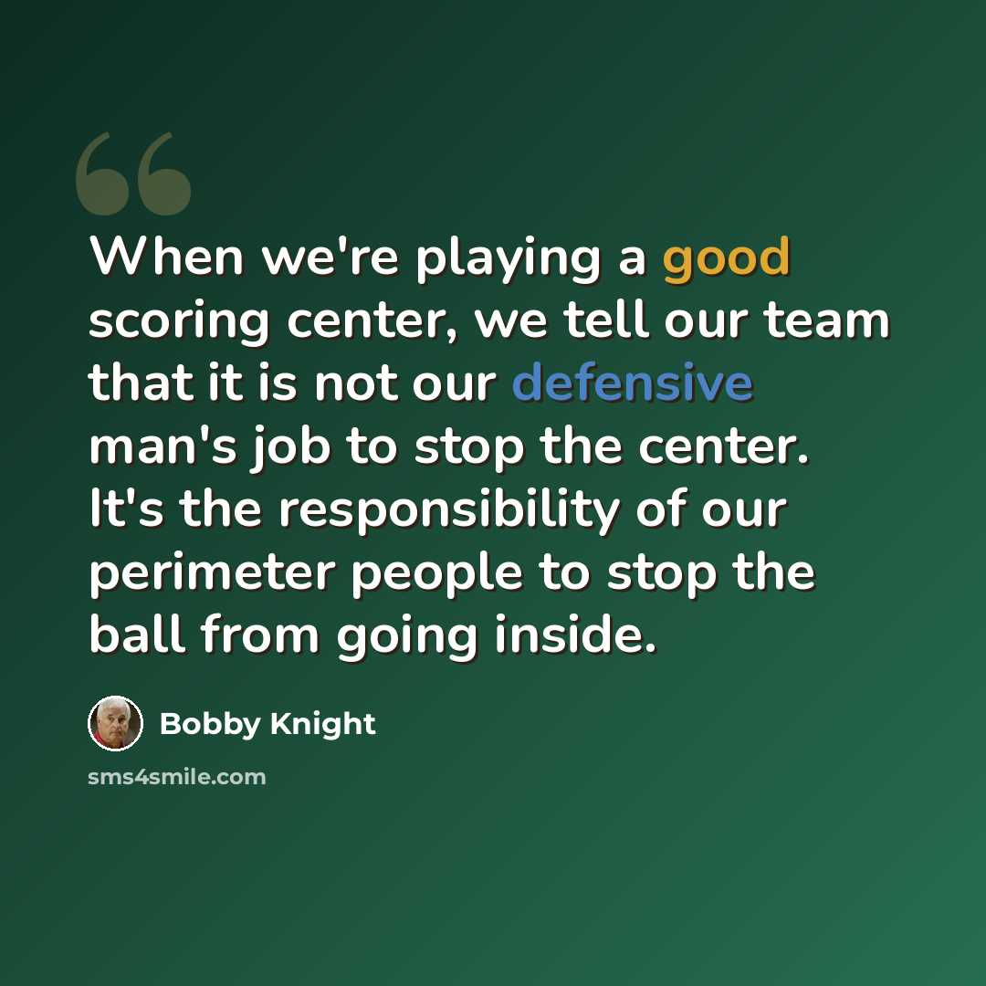 “When we're playing a good scoring center, we tell our team that it is not our defensive man's job to stop the center. It's the responsibility of our perimeter people to stop the ball from going inside.” quote by Bobby Knight
