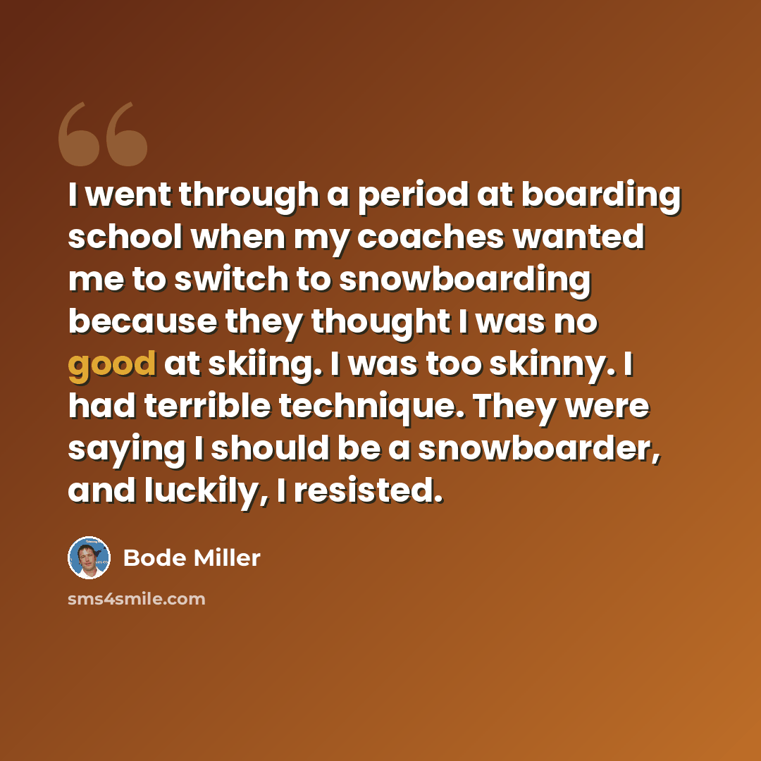 “I went through a period at boarding school when my coaches wanted me to switch to snowboarding because they thought I was no good at skiing. I was too skinny. I had terrible technique. They were saying I should be a snowboarder, and luckily, I resisted.” quote by Bode Miller
