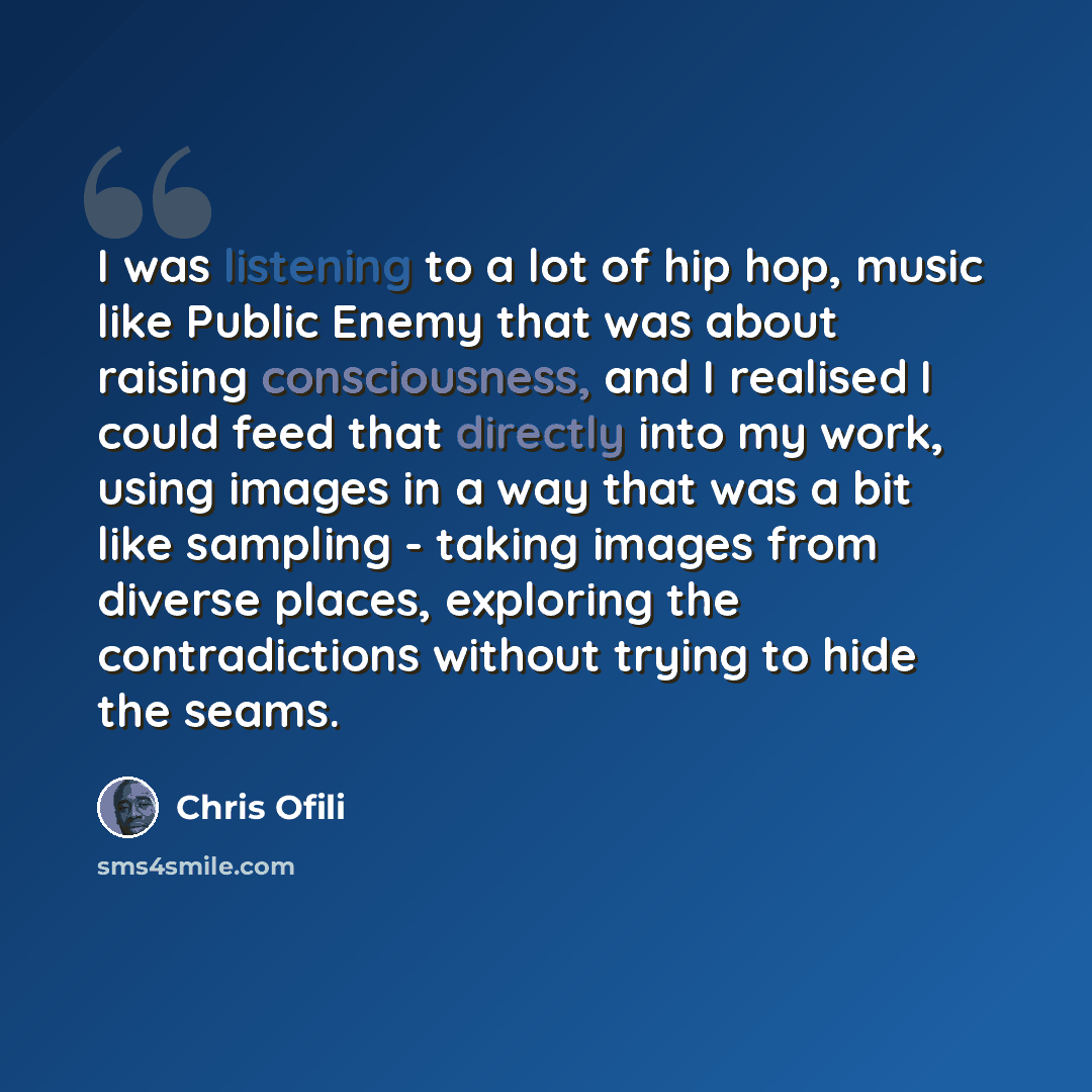 “I was listening to a lot of hip hop, music like Public Enemy that was about raising consciousness, and I realised I could feed that directly into my work, using images in a way that was a bit like sampling - taking images from diverse places, exploring the contradictions without trying to hide the…” quote by Chris Ofili