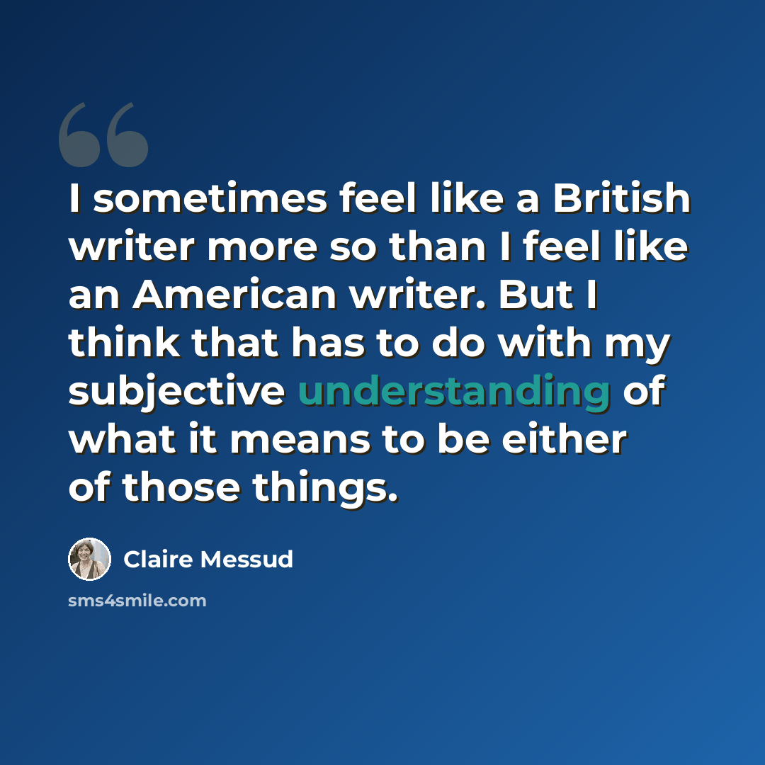 “I sometimes feel like a British writer more so than I feel like an American writer. But I think that has to do with my subjective understanding of what it means to be either of those things.” quote by Claire Messud