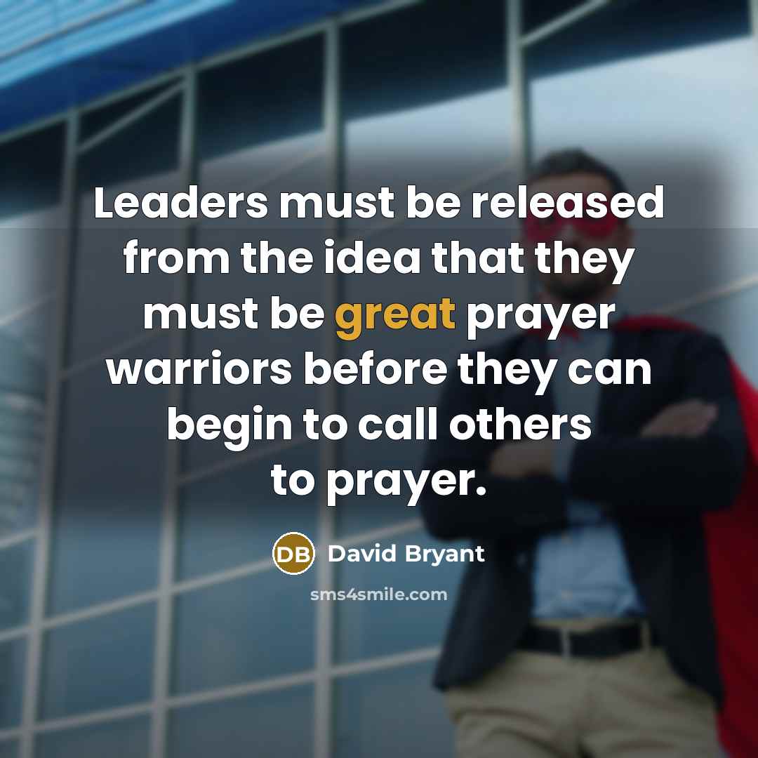 “Leaders must be released from the idea that they must be great prayer warriors before they can begin to call others to prayer.” quote by David Bryant