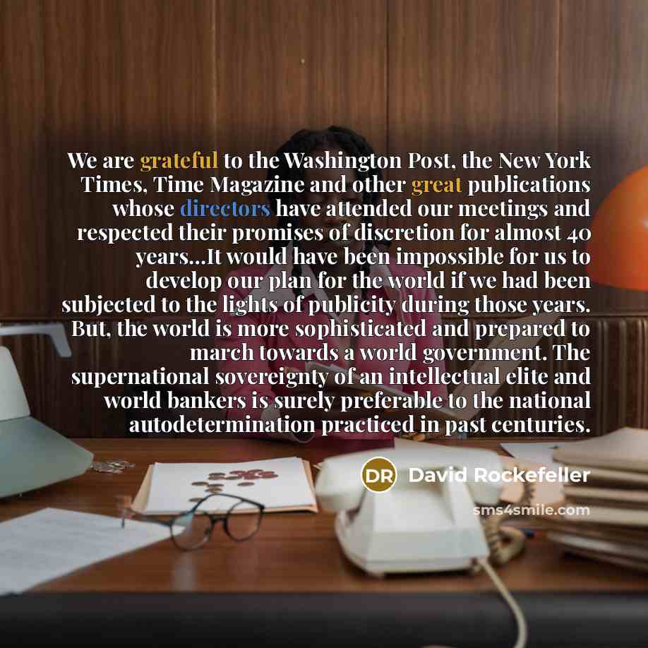 “We are grateful to the Washington Post, the New York Times, Time Magazine and other great publications whose directors have attended our meetings and respected their promises of discretion for almost 40 years…It would have been impossible for us to develop our plan for the world if we had been…” quote by David Rockefeller