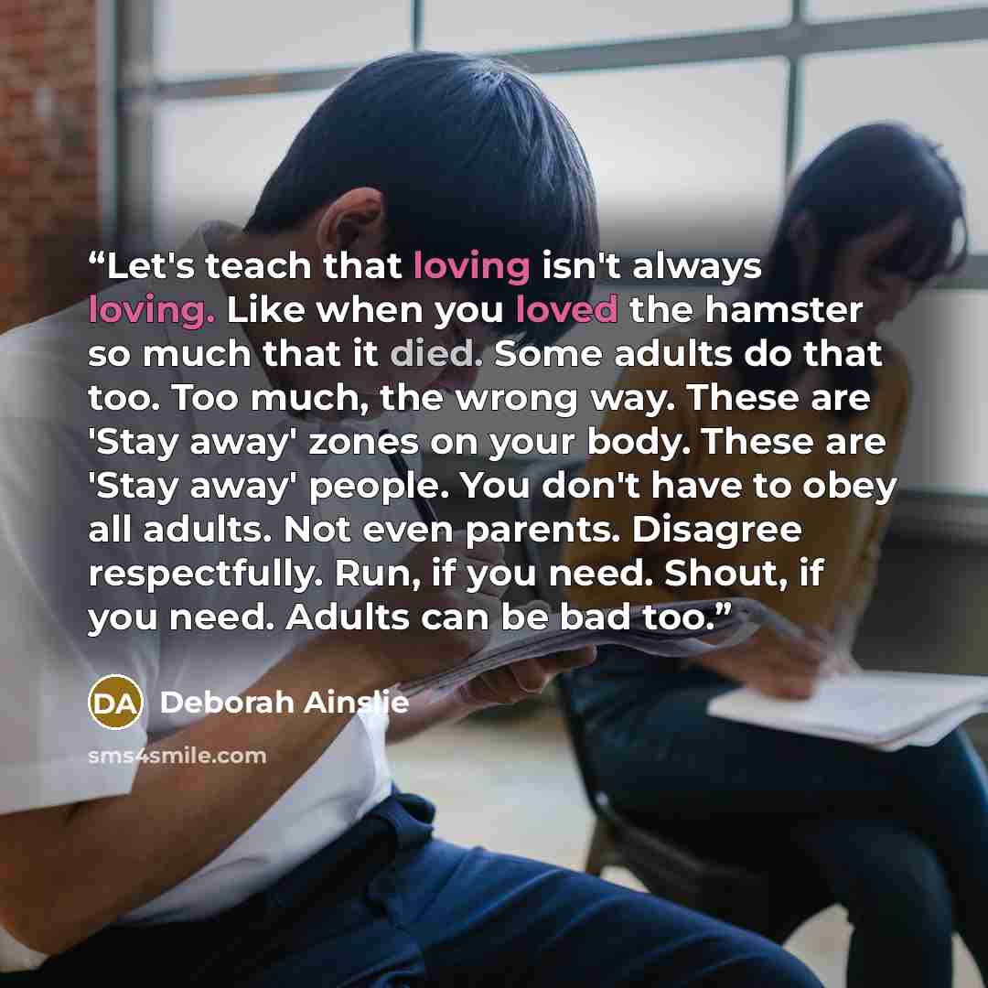 “Let's teach that loving isn't always loving. Like when you loved the hamster so much that it died. Some adults do that too. Too much, the wrong way. These are 'Stay away' zones on your body. These are 'Stay away' people. You don't have to obey all adults. Not even parents. Disagree respectfully…” quote by Deborah Ainslie