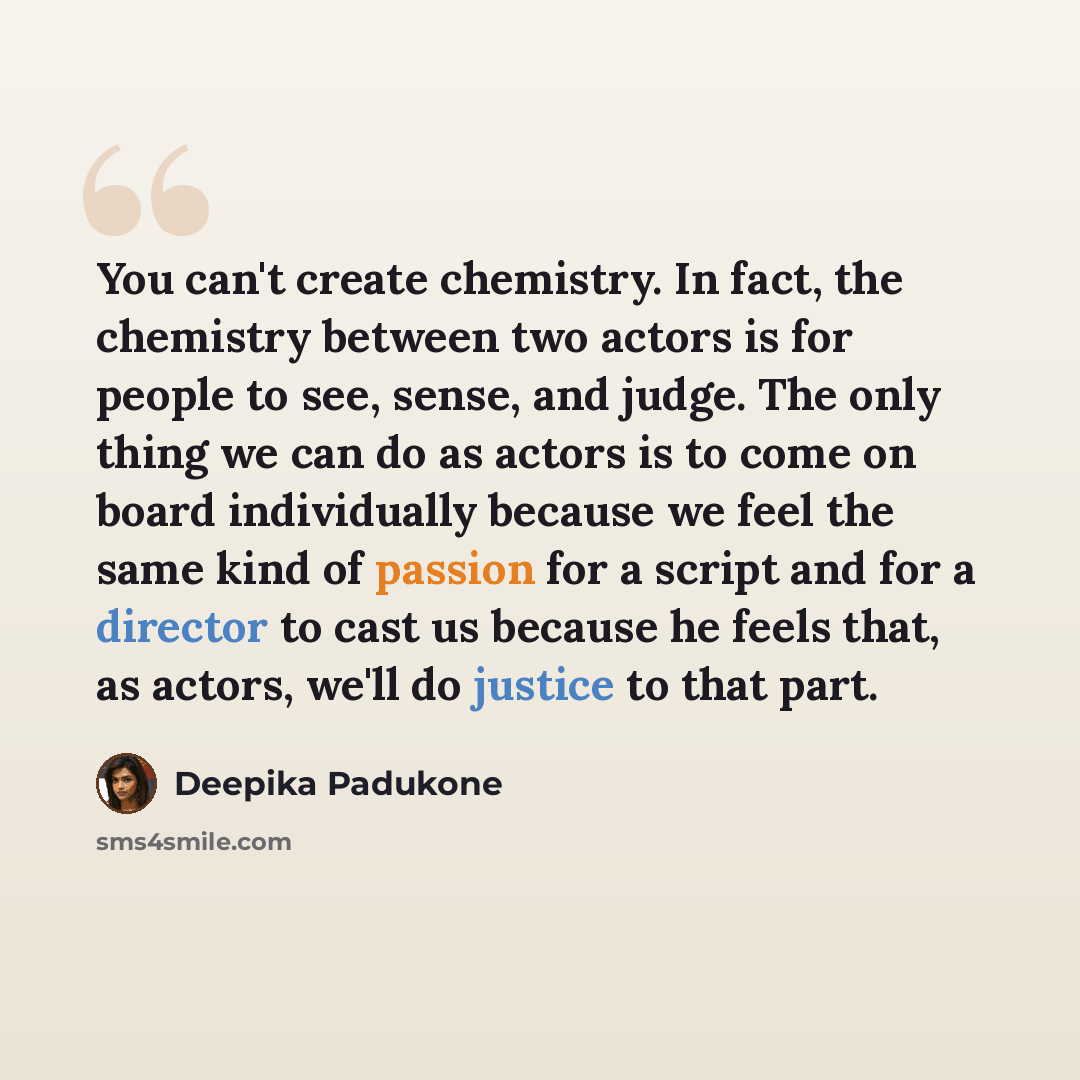 “You can't create chemistry. In fact, the chemistry between two actors is for people to see, sense, and judge. The only thing we can do as actors is to come on board individually because we feel the same kind of passion for a script and for a director to cast us because he feels that, as actors…” quote by Deepika Padukone