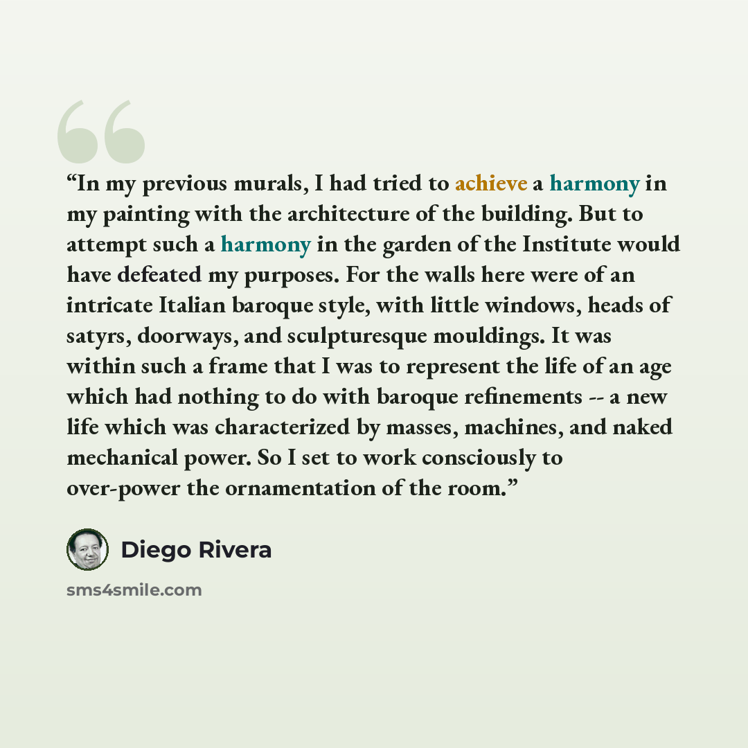 “In my previous murals, I had tried to achieve a harmony in my painting with the architecture of the building. But to attempt such a harmony in the garden of the Institute would have defeated my purposes. For the walls here were of an intricate Italian baroque style, with little windows, heads of…” quote by Diego Rivera