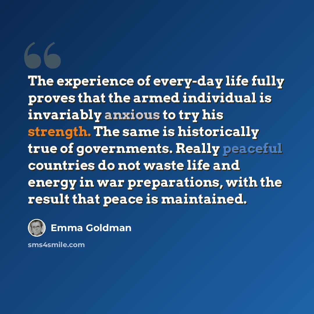 “The experience of every-day life fully proves that the armed individual is invariably anxious to try his strength. The same is historically true of governments. Really peaceful countries do not waste life and energy in war preparations, with the result that peace is maintained.” quote by Emma Goldman