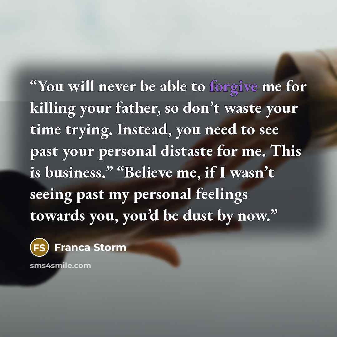 “You will never be able to forgive me for killing your father, so don’t waste your time trying. Instead, you need to see past your personal distaste for me. This is business.” “Believe me, if I wasn’t seeing past my personal feelings towards you, you’d be dust by now.” quote by Franca Storm