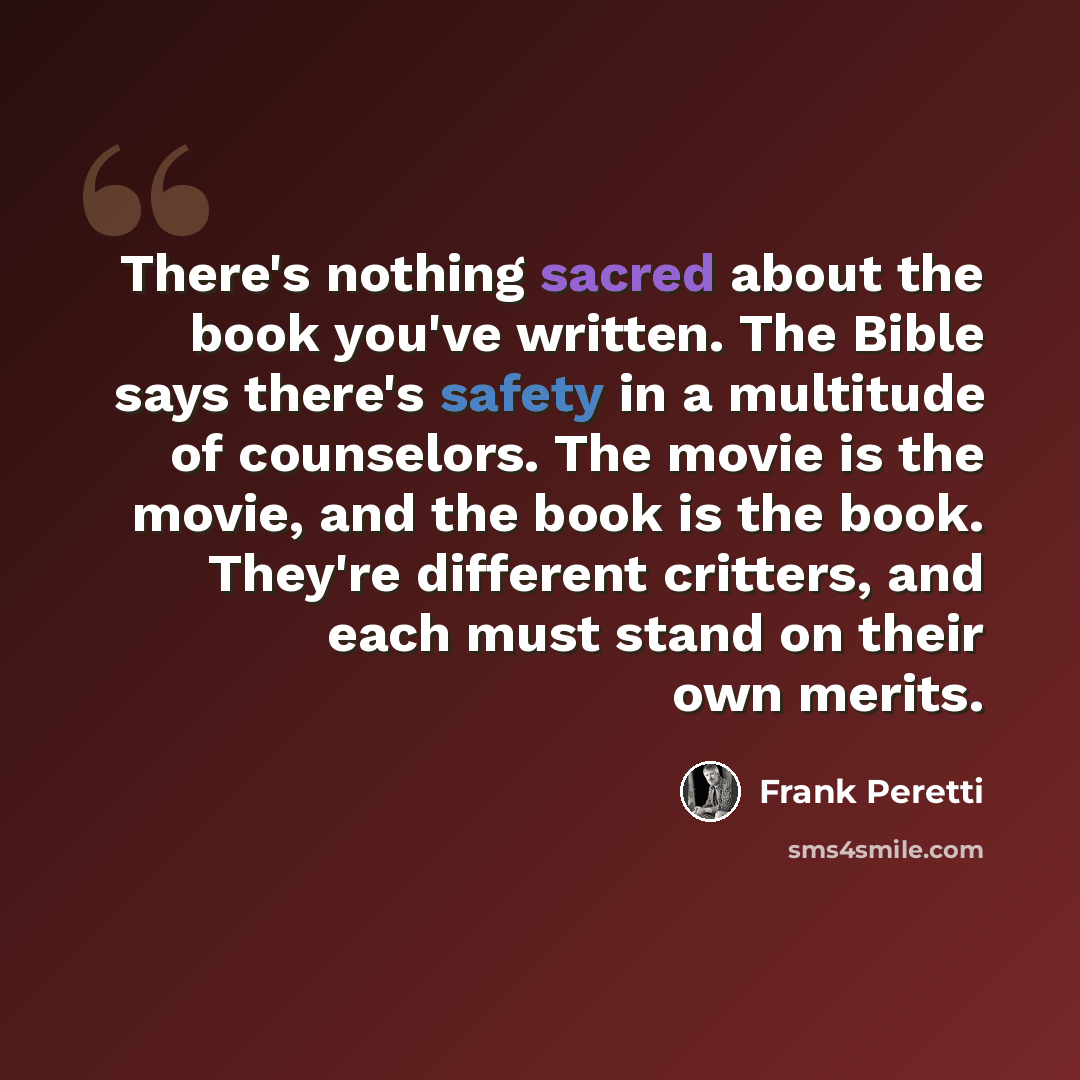 “There's nothing sacred about the book you've written. The Bible says there's safety in a multitude of counselors. The movie is the movie, and the book is the book. They're different critters, and each must stand on their own merits.” quote by Frank Peretti