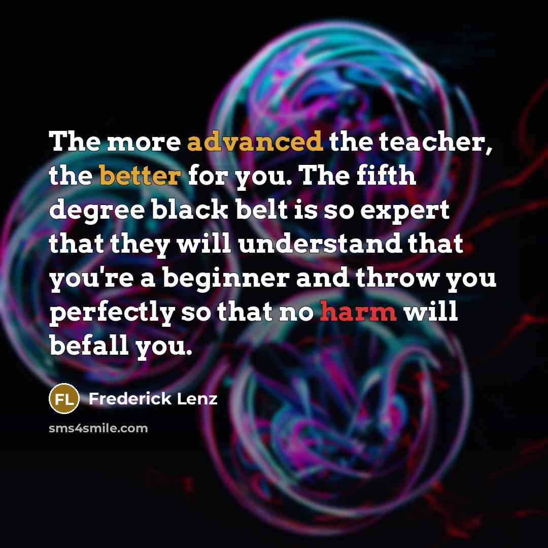 “The more advanced the teacher, the better for you. The fifth degree black belt is so expert that they will understand that you're a beginner and throw you perfectly so that no harm will befall you.” quote by Frederick Lenz