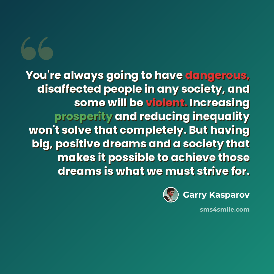 “You're always going to have dangerous, disaffected people in any society, and some will be violent. Increasing prosperity and reducing inequality won't solve that completely. But having big, positive dreams and a society that makes it possible to achieve those dreams is what we must strive for.” quote by Garry Kasparov