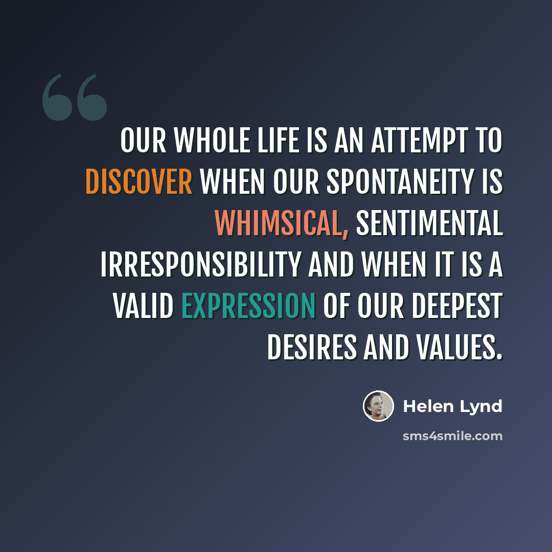 “Our whole life is an attempt to discover when our spontaneity is whimsical, sentimental irresponsibility and when it is a valid expression of our deepest desires and values.” quote by Helen Lynd