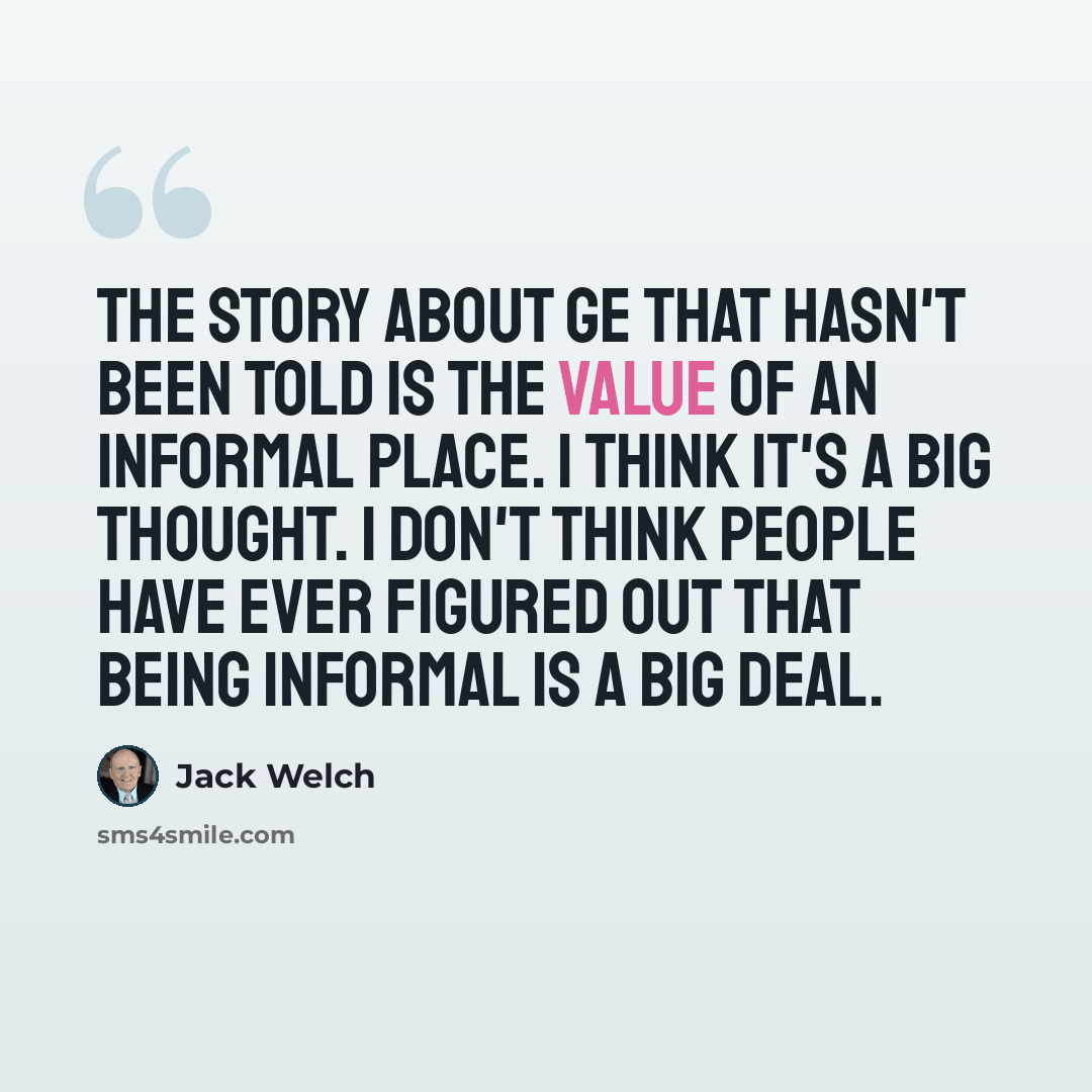 “The story about GE that hasn't been told is the value of an informal place. I think it's a big thought. I don't think people have ever figured out that being informal is a big deal.” quote by Jack Welch