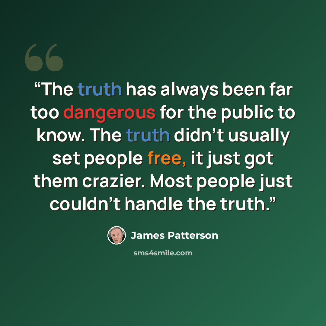 “The truth has always been far too dangerous for the public to know. The truth didn't usually set people free, it just got them crazier. Most people just couldn't handle the truth.” quote by James Patterson