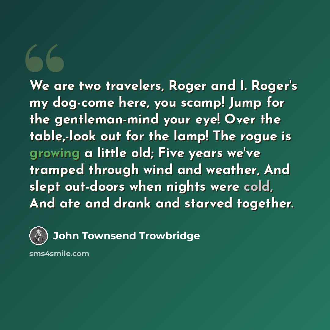“We are two travelers, Roger and I. Roger's my dog-come here, you scamp! Jump for the gentleman-mind your eye! Over the table,-look out for the lamp! The rogue is growing a little old; Five years we've tramped through wind and weather, And slept out-doors when nights were cold, And ate and drank…” quote by John Townsend Trowbridge