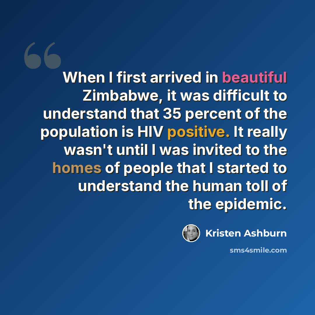 “When I first arrived in beautiful Zimbabwe, it was difficult to understand that 35 percent of the population is HIV positive. It really wasn't until I was invited to the homes of people that I started to understand the human toll of the epidemic.” quote by Kristen Ashburn
