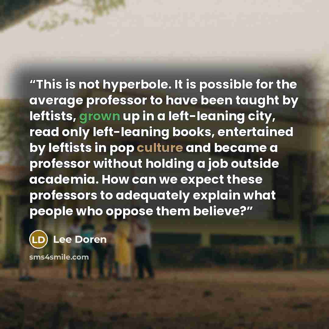 “This is not hyperbole. It is possible for the average professor to have been taught by leftists, grown up in a left-leaning city, read only left-leaning books, entertained by leftists in pop culture and became a professor without holding a job outside academia. How can we expect these professors…” quote by Lee Doren